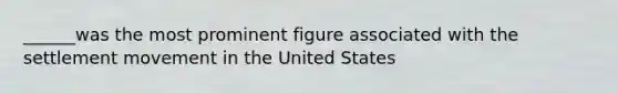 ______was the most prominent figure associated with the settlement movement in the United States