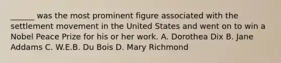 ______ was the most prominent figure associated with the settlement movement in the United States and went on to win a Nobel Peace Prize for his or her work. A. <a href='https://www.questionai.com/knowledge/k6CHznzyts-dorothea-dix' class='anchor-knowledge'>dorothea dix</a> B. Jane Addams C. W.E.B. Du Bois D. Mary Richmond