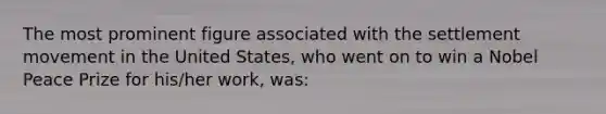 The most prominent figure associated with the settlement movement in the United States, who went on to win a Nobel Peace Prize for his/her work, was: