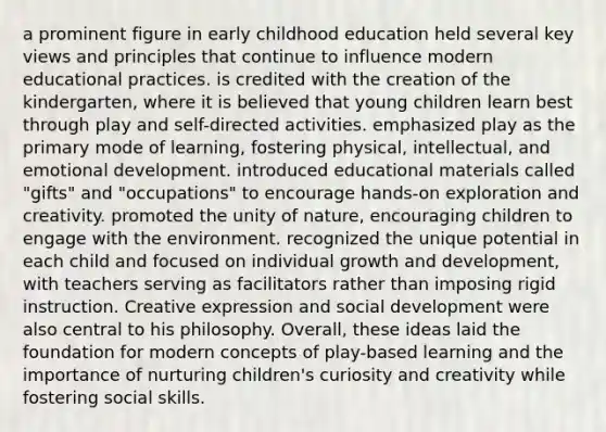 a prominent figure in early childhood education held several key views and principles that continue to influence modern educational practices. is credited with the creation of the kindergarten, where it is believed that young children learn best through play and self-directed activities. emphasized play as the primary mode of learning, fostering physical, intellectual, and emotional development. introduced educational materials called "gifts" and "occupations" to encourage hands-on exploration and creativity. promoted the unity of nature, encouraging children to engage with the environment. recognized the unique potential in each child and focused on individual growth and development, with teachers serving as facilitators rather than imposing rigid instruction. Creative expression and social development were also central to his philosophy. Overall, these ideas laid the foundation for modern concepts of play-based learning and the importance of nurturing children's curiosity and creativity while fostering social skills.