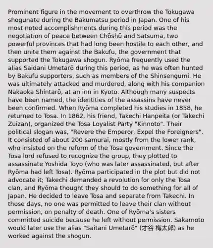 Prominent figure in the movement to overthrow the Tokugawa shogunate during the Bakumatsu period in Japan. One of his most noted accomplishments during this period was the negotiation of peace between Chōshū and Satsuma, two powerful provinces that had long been hostile to each other, and then unite them against the Bakufu, the government that supported the Tokugawa shogun. Ryōma frequently used the alias Saidani Umetarō during this period, as he was often hunted by Bakufu supporters, such as members of the Shinsengumi. He was ultimately attacked and murdered, along with his companion Nakaoka Shintarō, at an inn in Kyoto. Although many suspects have been named, the identities of the assassins have never been confirmed. When Ryōma completed his studies in 1858, he returned to Tosa. In 1862, his friend, Takechi Hanpeita (or Takechi Zuizan), organized the Tosa Loyalist Party "Kinnoto". Their political slogan was, "Revere the Emperor, Expel the Foreigners". It consisted of about 200 samurai, mostly from the lower rank, who insisted on the reform of the Tosa government. Since the Tosa lord refused to recognize the group, they plotted to assassinate Yoshida Toyo (who was later assassinated, but after Ryōma had left Tosa). Ryōma participated in the plot but did not advocate it; Takechi demanded a revolution for only the Tosa clan, and Ryōma thought they should to do something for all of Japan. He decided to leave Tosa and separate from Takechi. In those days, no one was permitted to leave their clan without permission, on penalty of death. One of Ryōma's sisters committed suicide because he left without permission. Sakamoto would later use the alias "Saitani Umetarō" (才谷 梅太郎) as he worked against the shogun.