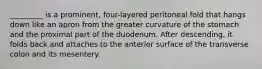 _________ is a prominent, four-layered peritoneal fold that hangs down like an apron from the greater curvature of the stomach and the proximal part of the duodenum. After descending, it folds back and attaches to the anterior surface of the transverse colon and its mesentery.