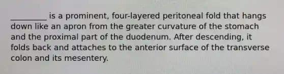 _________ is a prominent, four-layered peritoneal fold that hangs down like an apron from the greater curvature of <a href='https://www.questionai.com/knowledge/kLccSGjkt8-the-stomach' class='anchor-knowledge'>the stomach</a> and the proximal part of the duodenum. After descending, it folds back and attaches to the anterior surface of the transverse colon and its mesentery.