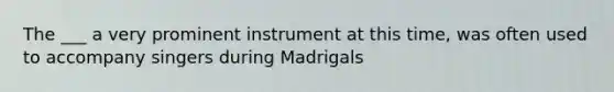 The ___ a very prominent instrument at this time, was often used to accompany singers during Madrigals