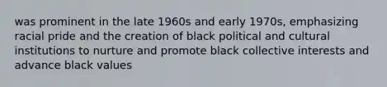 was prominent in the late 1960s and early 1970s, emphasizing racial pride and the creation of black political and cultural institutions to nurture and promote black collective interests and advance black values