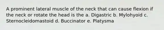 A prominent lateral muscle of the neck that can cause flexion if the neck or rotate the head is the a. Digastric b. Mylohyoid c. Sternocleidomastoid d. Buccinator e. Platysma