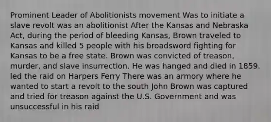 Prominent Leader of Abolitionists movement Was to initiate a slave revolt was an abolitionist After the Kansas and Nebraska Act, during the period of bleeding Kansas, Brown traveled to Kansas and killed 5 people with his broadsword fighting for Kansas to be a free state. Brown was convicted of treason, murder, and slave insurrection. He was hanged and died in 1859. led the raid on Harpers Ferry There was an armory where he wanted to start a revolt to the south John Brown was captured and tried for treason against the U.S. Government and was unsuccessful in his raid