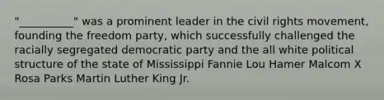 "__________" was a prominent leader in the civil rights movement, founding the freedom party, which successfully challenged the racially segregated democratic party and the all white political structure of the state of Mississippi Fannie Lou Hamer Malcom X Rosa Parks Martin Luther King Jr.