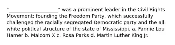 "____________________" was a prominent leader in the Civil Rights Movement; founding the Freedom Party, which successfully challenged the racially segregated Democratic party and the all-white political structure of the state of Mississippi. a. Fannie Lou Hamer b. Malcom X c. Rosa Parks d. Martin Luther King Jr.