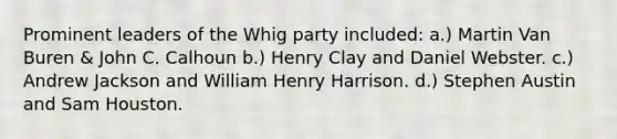 Prominent leaders of the Whig party included: a.) Martin Van Buren & John C. Calhoun b.) Henry Clay and Daniel Webster. c.) Andrew Jackson and William Henry Harrison. d.) Stephen Austin and Sam Houston.