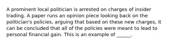 A prominent local politician is arrested on charges of insider trading. A paper runs an opinion piece looking back on the politician's policies, arguing that based on these new charges, it can be concluded that all of the policies were meant to lead to personal financial gain. This is an example of ______.