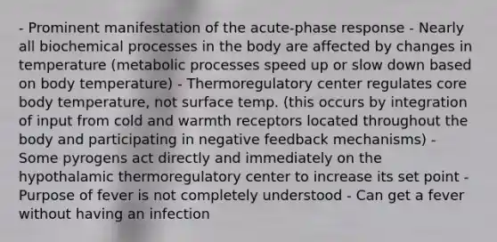 - Prominent manifestation of the acute-phase response - Nearly all biochemical processes in the body are affected by changes in temperature (metabolic processes speed up or slow down based on body temperature) - Thermoregulatory center regulates core body temperature, not surface temp. (this occurs by integration of input from cold and warmth receptors located throughout the body and participating in negative feedback mechanisms) - Some pyrogens act directly and immediately on the hypothalamic thermoregulatory center to increase its set point - Purpose of fever is not completely understood - Can get a fever without having an infection