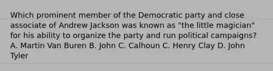 Which prominent member of the Democratic party and close associate of Andrew Jackson was known as "the little magician" for his ability to organize the party and run political campaigns? A. Martin Van Buren B. John C. Calhoun C. Henry Clay D. John Tyler