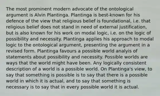 The most prominent modern advocate of the ontological argument is Alvin Plantinga. Plantinga is best-known for his defence of the view that religious belief is foundational, i.e. that religious belief does not stand in need of external justification, but is also known for his work on modal logic, i.e. on the logic of possibility and necessity. Plantinga applies his approach to modal logic to the ontological argument, presenting the argument in a revised form. Plantinga favours a possible world analyis of statements about possibility and necessity. Possible worlds are ways that the world might have been. Any logically consistent description of a world is a possible world. On Plantinga's view, to say that something is possible is to say that there is a possible world in which it is actual, and to say that something is necessary is to say that in every possible world it is actual.