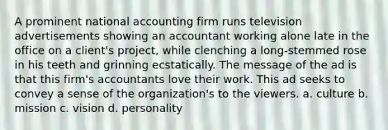 A prominent national accounting firm runs television advertisements showing an accountant working alone late in the office on a client's project, while clenching a long-stemmed rose in his teeth and grinning ecstatically. The message of the ad is that this firm's accountants love their work. This ad seeks to convey a sense of the organization's to the viewers. a. culture b. mission c. vision d. personality