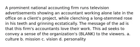 A prominent national accounting firm runs television advertisements showing an accountant working alone late in the office on a client's project, while clenching a long-stemmed rose in his teeth and grinning ecstatically. The message of the ad is that this firm's accountants love their work. This ad seeks to convey a sense of the organization's (BLANK) to the viewers. a. culture b. mission c. vision d. personality