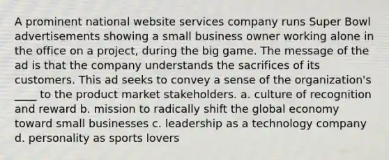 A prominent national website services company runs Super Bowl advertisements showing a small business owner working alone in the office on a project, during the big game. The message of the ad is that the company understands the sacrifices of its customers. This ad seeks to convey a sense of the organization's ____ to the product market stakeholders. a. culture of recognition and reward b. mission to radically shift the global economy toward small businesses c. leadership as a technology company d. personality as sports lovers