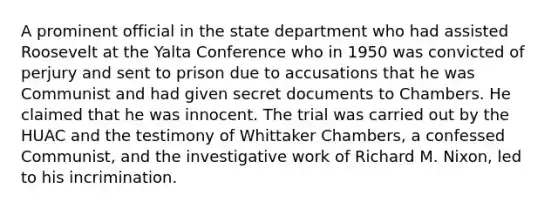 A prominent official in the state department who had assisted Roosevelt at the Yalta Conference who in 1950 was convicted of perjury and sent to prison due to accusations that he was Communist and had given secret documents to Chambers. He claimed that he was innocent. The trial was carried out by the HUAC and the testimony of Whittaker Chambers, a confessed Communist, and the investigative work of Richard M. Nixon, led to his incrimination.