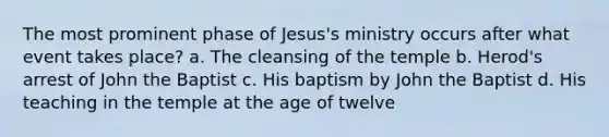 The most prominent phase of Jesus's ministry occurs after what event takes place? a. The cleansing of the temple b. Herod's arrest of John the Baptist c. His baptism by John the Baptist d. His teaching in the temple at the age of twelve