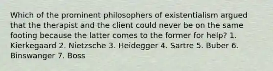 Which of the prominent philosophers of existentialism argued that the therapist and the client could never be on the same footing because the latter comes to the former for help? 1. Kierkegaard 2. Nietzsche 3. Heidegger 4. Sartre 5. Buber 6. Binswanger 7. Boss