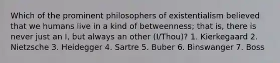 Which of the prominent philosophers of existentialism believed that we humans live in a kind of betweenness; that is, there is never just an I, but always an other (I/Thou)? 1. Kierkegaard 2. Nietzsche 3. Heidegger 4. Sartre 5. Buber 6. Binswanger 7. Boss