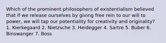 Which of the prominent philosophers of existentialism believed that if we release ourselves by giving free rein to our will to power, we will tap our potentiality for creativity and originality? 1. Kierkegaard 2. Nietzsche 3. Heidegger 4. Sartre 5. Buber 6. Binswanger 7. Boss