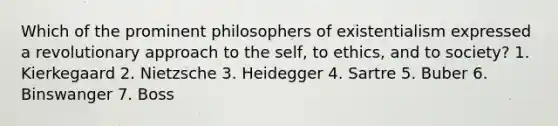 Which of the prominent philosophers of existentialism expressed a revolutionary approach to the self, to ethics, and to society? 1. Kierkegaard 2. Nietzsche 3. Heidegger 4. Sartre 5. Buber 6. Binswanger 7. Boss