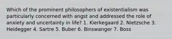 Which of the prominent philosophers of existentialism was particularly concerned with angst and addressed the role of anxiety and uncertainty in life? 1. Kierkegaard 2. Nietzsche 3. Heidegger 4. Sartre 5. Buber 6. Binswanger 7. Boss