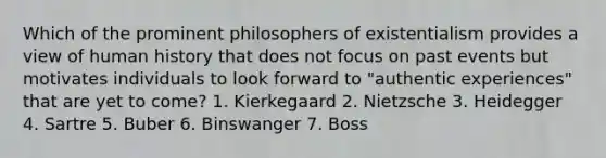 Which of the prominent philosophers of existentialism provides a view of human history that does not focus on past events but motivates individuals to look forward to "authentic experiences" that are yet to come? 1. Kierkegaard 2. Nietzsche 3. Heidegger 4. Sartre 5. Buber 6. Binswanger 7. Boss