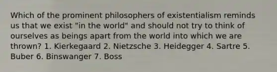 Which of the prominent philosophers of existentialism reminds us that we exist "in the world" and should not try to think of ourselves as beings apart from the world into which we are thrown? 1. Kierkegaard 2. Nietzsche 3. Heidegger 4. Sartre 5. Buber 6. Binswanger 7. Boss