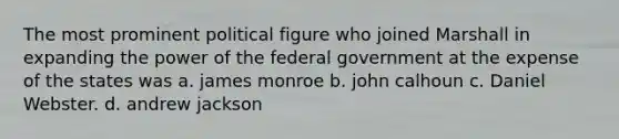 The most prominent political figure who joined Marshall in expanding the power of the federal government at the expense of the states was a. james monroe b. john calhoun c. Daniel Webster. d. andrew jackson