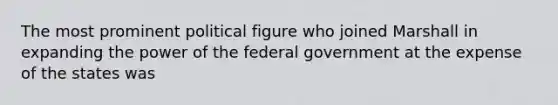 The most prominent political figure who joined Marshall in expanding the power of the federal government at the expense of the states was