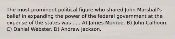 The most prominent political figure who shared John Marshall's belief in expanding the power of the federal government at the expense of the states was . . . A) James Monroe. B) John Calhoun. C) Daniel Webster. D) Andrew Jackson.