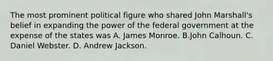 The most prominent political figure who shared John Marshall's belief in expanding the power of the federal government at the expense of the states was A. James Monroe. B.John Calhoun. C. Daniel Webster. D. Andrew Jackson.