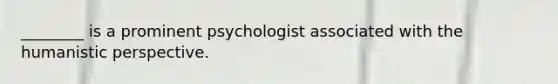 ________ is a prominent psychologist associated with the humanistic perspective.