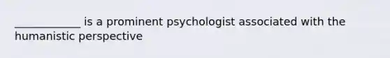 ____________ is a prominent psychologist associated with the humanistic perspective