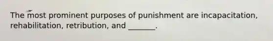 The most prominent purposes of punishment are incapacitation, rehabilitation, retribution, and _______.