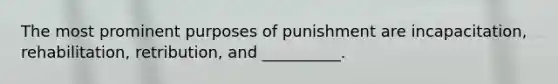 The most prominent purposes of punishment are incapacitation, rehabilitation, retribution, and __________.