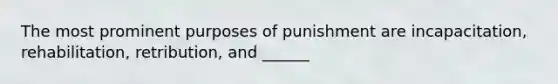 The most prominent purposes of punishment are incapacitation, rehabilitation, retribution, and ______