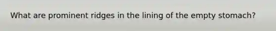 What are prominent ridges in the lining of the empty stomach?