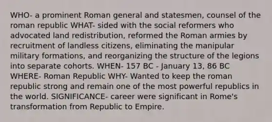 WHO- a prominent Roman general and statesmen, counsel of the roman republic WHAT- sided with the social reformers who advocated land redistribution, reformed the Roman armies by recruitment of landless citizens, eliminating the manipular military formations, and reorganizing the structure of the legions into separate cohorts. WHEN- 157 BC - January 13, 86 BC WHERE- Roman Republic WHY- Wanted to keep the roman republic strong and remain one of the most powerful republics in the world. SIGNIFICANCE- career were significant in Rome's transformation from Republic to Empire.