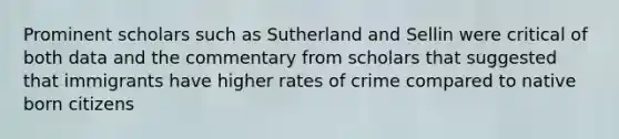 Prominent scholars such as Sutherland and Sellin were critical of both data and the commentary from scholars that suggested that immigrants have higher rates of crime compared to native born citizens