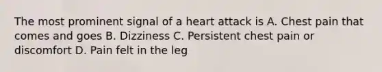 The most prominent signal of a heart attack is A. Chest pain that comes and goes B. Dizziness C. Persistent chest pain or discomfort D. Pain felt in the leg