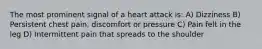 The most prominent signal of a heart attack is: A) Dizziness B) Persistent chest pain, discomfort or pressure C) Pain felt in the leg D) Intermittent pain that spreads to the shoulder