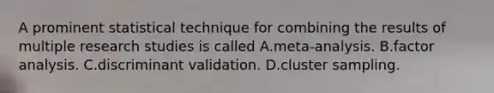 A prominent statistical technique for combining the results of multiple research studies is called A.meta-analysis. B.factor analysis. C.discriminant validation. D.cluster sampling.