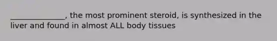 ______________, the most prominent steroid, is synthesized in the liver and found in almost ALL body tissues