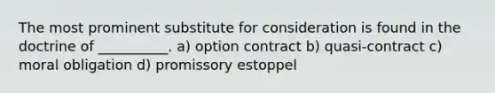 The most prominent substitute for consideration is found in the doctrine of __________. a) option contract b) quasi-contract c) moral obligation d) promissory estoppel