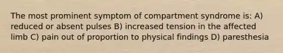 The most prominent symptom of compartment syndrome is: A) reduced or absent pulses B) increased tension in the affected limb C) pain out of proportion to physical findings D) paresthesia