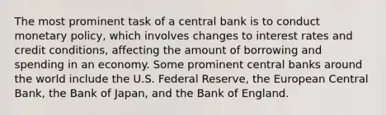 The most prominent task of a central bank is to conduct monetary policy, which involves changes to interest rates and credit conditions, affecting the amount of borrowing and spending in an economy. Some prominent central banks around the world include the U.S. Federal Reserve, the European Central Bank, the Bank of Japan, and the Bank of England.