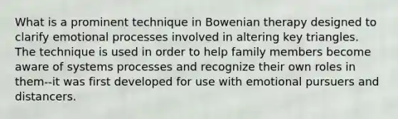 What is a prominent technique in Bowenian therapy designed to clarify emotional processes involved in altering key triangles. The technique is used in order to help family members become aware of systems processes and recognize their own roles in them--it was first developed for use with emotional pursuers and distancers.